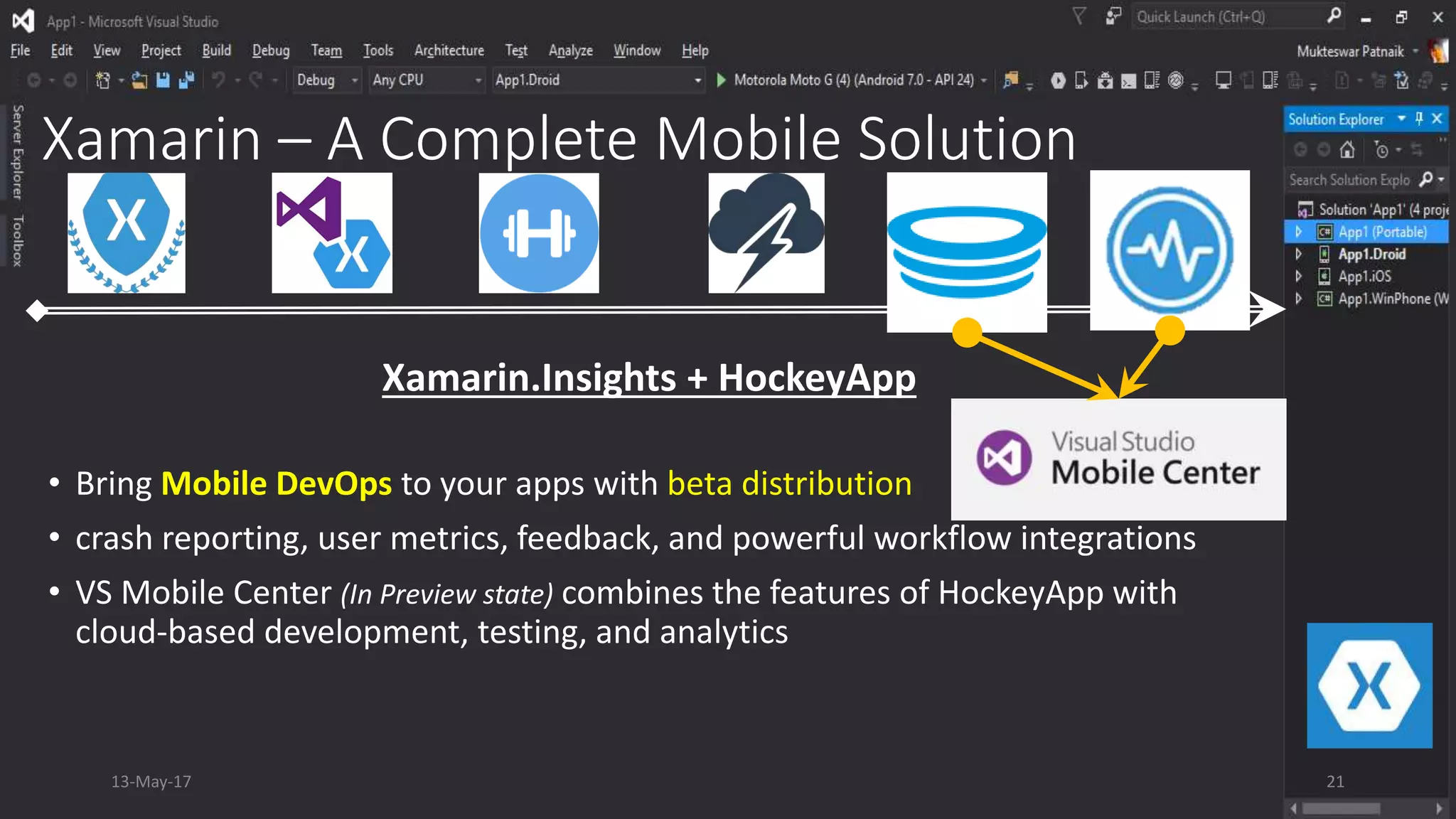 Xamarin – A Complete Mobile Solution
• Bring Mobile DevOps to your apps with beta distribution
• crash reporting, user metrics, feedback, and powerful workflow integrations
• VS Mobile Center (In Preview state) combines the features of HockeyApp with
cloud-based development, testing, and analytics
Xamarin.Insights + HockeyApp
13-May-17 21
 