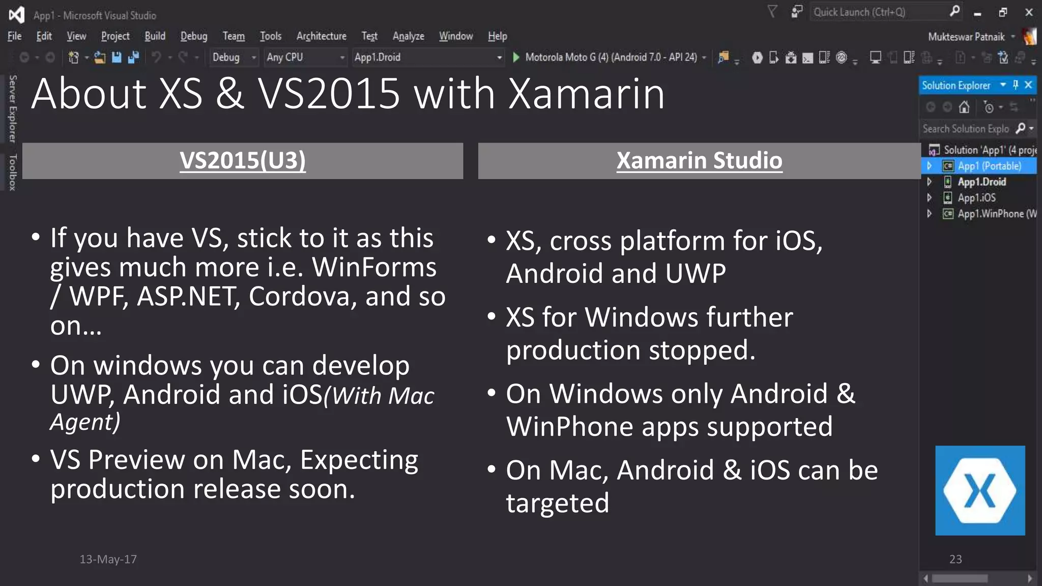 About XS & VS2015 with Xamarin
VS2015(U3)
• If you have VS, stick to it as this
gives much more i.e. WinForms
/ WPF, ASP.NET, Cordova, and so
on…
• On windows you can develop
UWP, Android and iOS(With Mac
Agent)
• VS Preview on Mac, Expecting
production release soon.
Xamarin Studio
• XS, cross platform for iOS,
Android and UWP
• XS for Windows further
production stopped.
• On Windows only Android &
WinPhone apps supported
• On Mac, Android & iOS can be
targeted
13-May-17 23
 