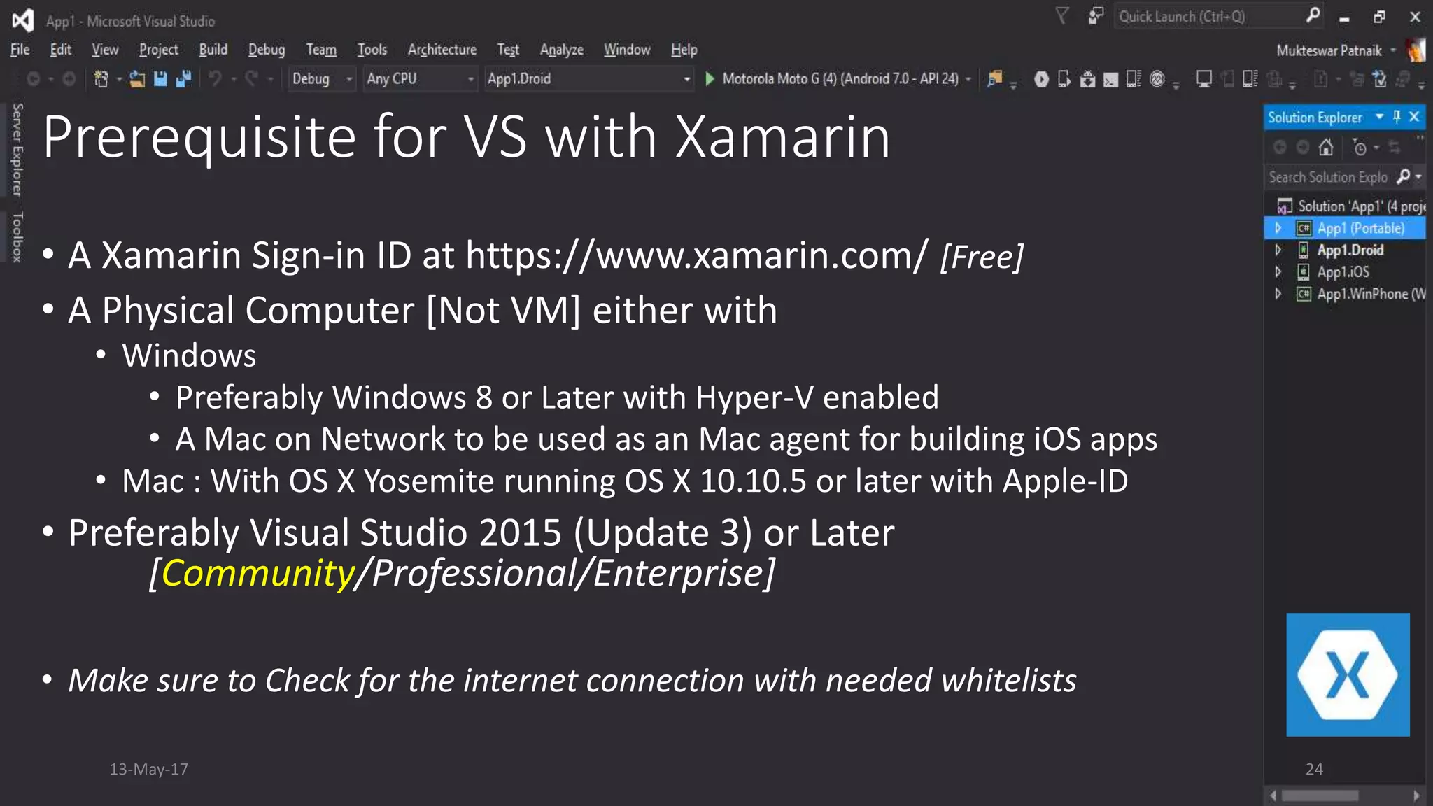 Prerequisite for VS with Xamarin
• A Xamarin Sign-in ID at https://www.xamarin.com/ [Free]
• A Physical Computer [Not VM] either with
• Windows
• Preferably Windows 8 or Later with Hyper-V enabled
• A Mac on Network to be used as an Mac agent for building iOS apps
• Mac : With OS X Yosemite running OS X 10.10.5 or later with Apple-ID
• Preferably Visual Studio 2015 (Update 3) or Later
[Community/Professional/Enterprise]
• Make sure to Check for the internet connection with needed whitelists
13-May-17 24
 