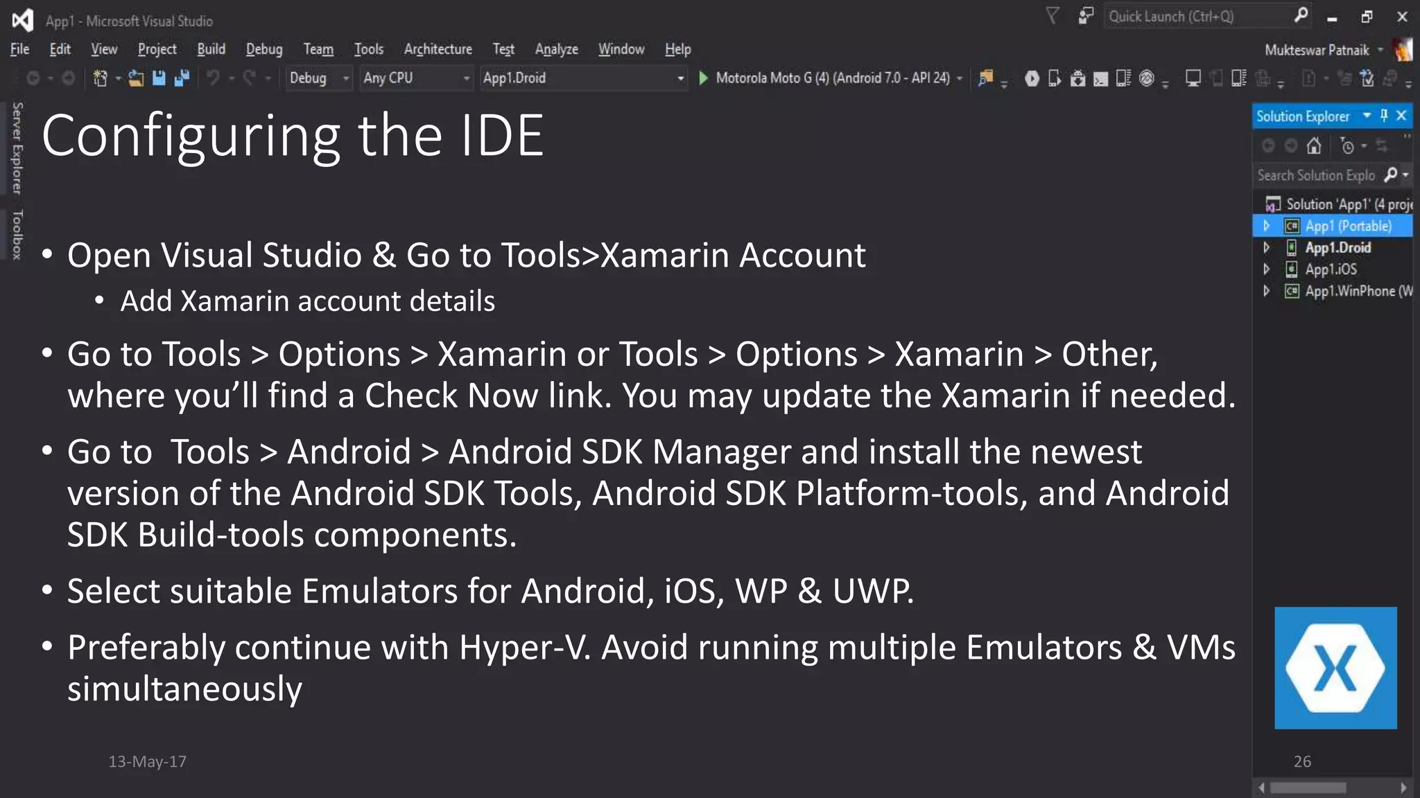 Configuring the IDE
• Open Visual Studio & Go to Tools>Xamarin Account
• Add Xamarin account details
• Go to Tools > Options > Xamarin or Tools > Options > Xamarin > Other,
where you’ll find a Check Now link. You may update the Xamarin if needed.
• Go to Tools > Android > Android SDK Manager and install the newest
version of the Android SDK Tools, Android SDK Platform-tools, and Android
SDK Build-tools components.
• Select suitable Emulators for Android, iOS, WP & UWP.
• Preferably continue with Hyper-V. Avoid running multiple Emulators & VMs
simultaneously
13-May-17 26
 