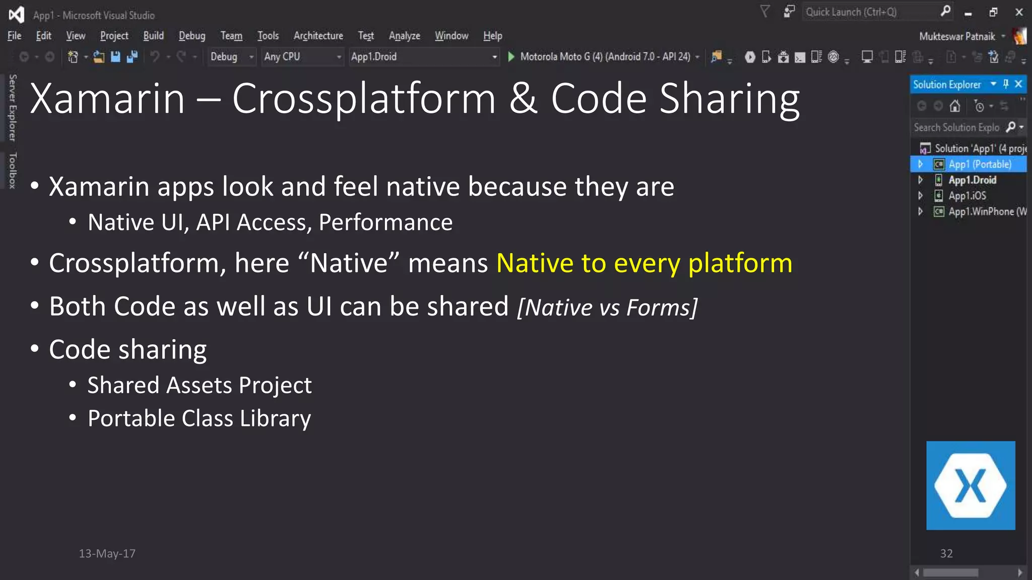 Xamarin – Crossplatform & Code Sharing
• Xamarin apps look and feel native because they are
• Native UI, API Access, Performance
• Crossplatform, here “Native” means Native to every platform
• Both Code as well as UI can be shared [Native vs Forms]
• Code sharing
• Shared Assets Project
• Portable Class Library
13-May-17 32
 