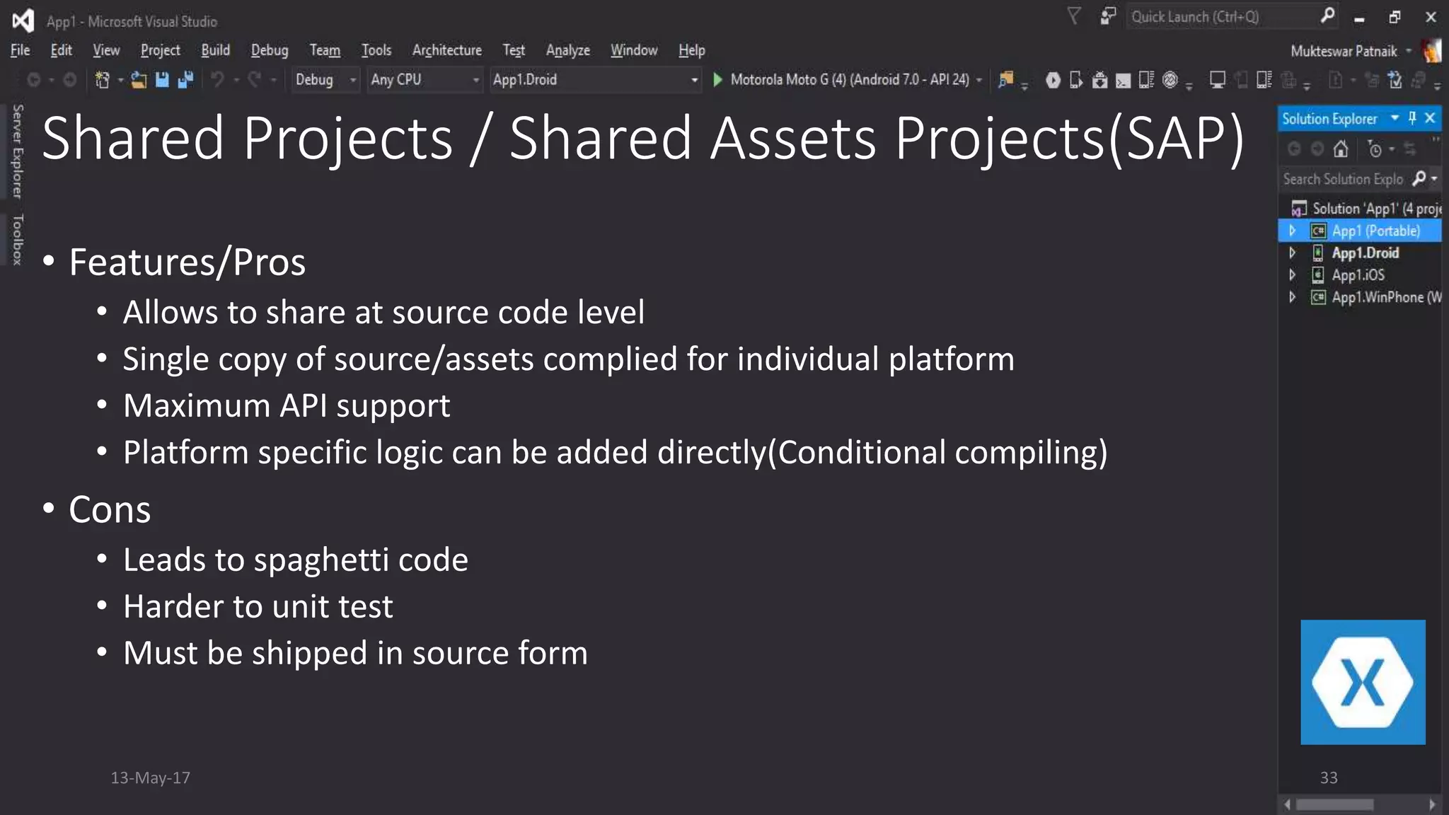 Shared Projects / Shared Assets Projects(SAP)
• Features/Pros
• Allows to share at source code level
• Single copy of source/assets complied for individual platform
• Maximum API support
• Platform specific logic can be added directly(Conditional compiling)
• Cons
• Leads to spaghetti code
• Harder to unit test
• Must be shipped in source form
13-May-17 33
 