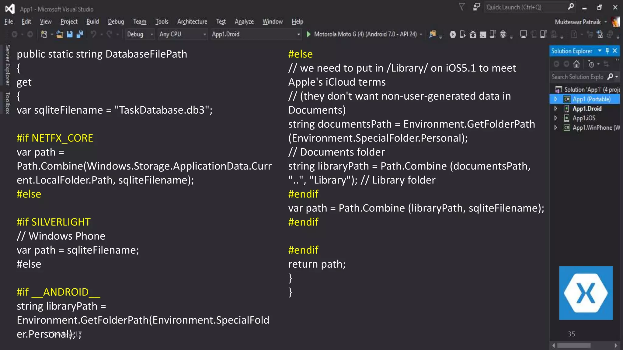 13-May-17 35
public static string DatabaseFilePath
{
get
{
var sqliteFilename = "TaskDatabase.db3";
#if NETFX_CORE
var path =
Path.Combine(Windows.Storage.ApplicationData.Curr
ent.LocalFolder.Path, sqliteFilename);
#else
#if SILVERLIGHT
// Windows Phone
var path = sqliteFilename;
#else
#if __ANDROID__
string libraryPath =
Environment.GetFolderPath(Environment.SpecialFold
er.Personal); ;
#else
// we need to put in /Library/ on iOS5.1 to meet
Apple's iCloud terms
// (they don't want non-user-generated data in
Documents)
string documentsPath = Environment.GetFolderPath
(Environment.SpecialFolder.Personal);
// Documents folder
string libraryPath = Path.Combine (documentsPath,
"..", "Library"); // Library folder
#endif
var path = Path.Combine (libraryPath, sqliteFilename);
#endif
#endif
return path;
}
}
 