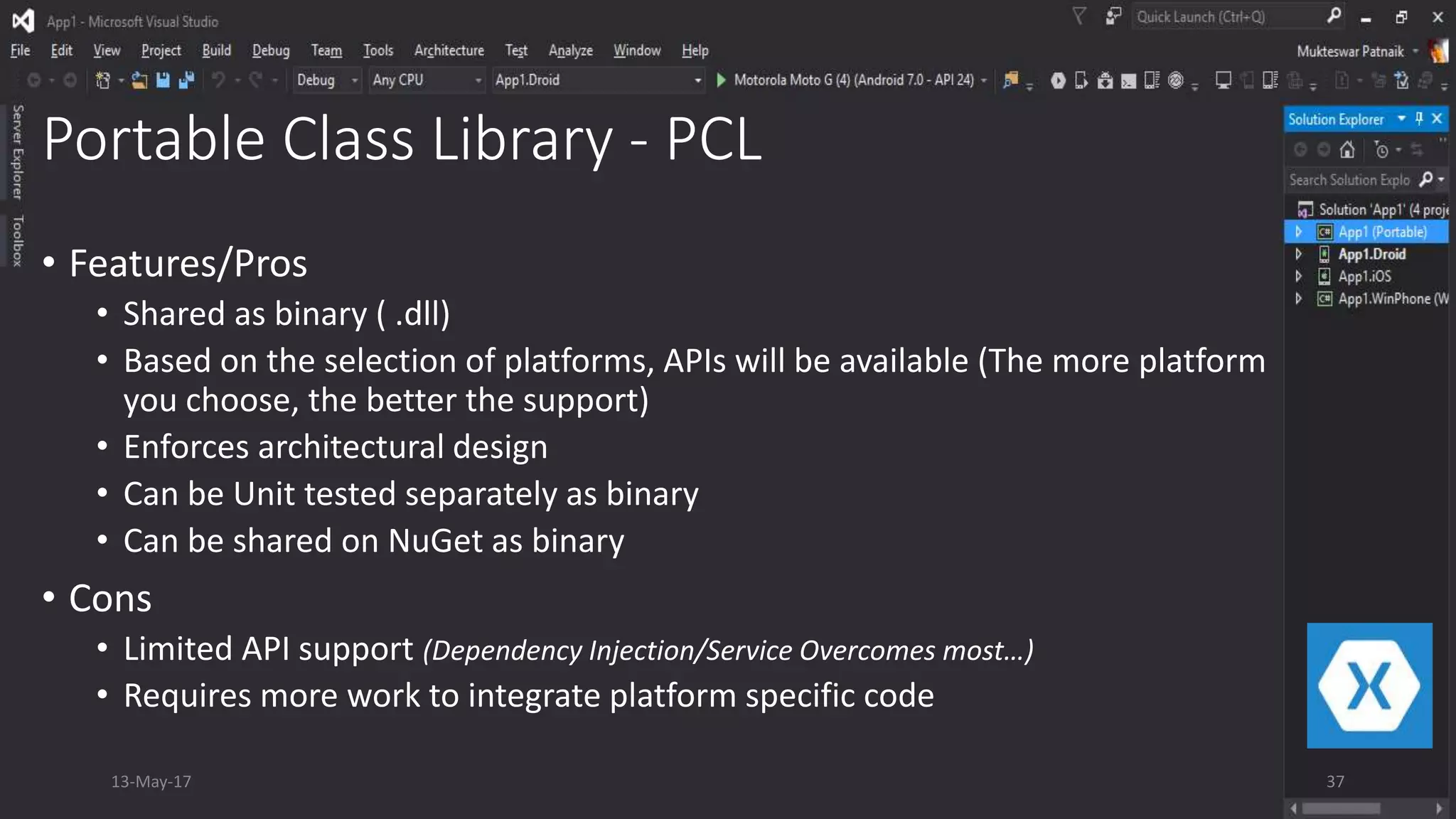 Portable Class Library - PCL
• Features/Pros
• Shared as binary ( .dll)
• Based on the selection of platforms, APIs will be available (The more platform
you choose, the better the support)
• Enforces architectural design
• Can be Unit tested separately as binary
• Can be shared on NuGet as binary
• Cons
• Limited API support (Dependency Injection/Service Overcomes most…)
• Requires more work to integrate platform specific code
13-May-17 37
 