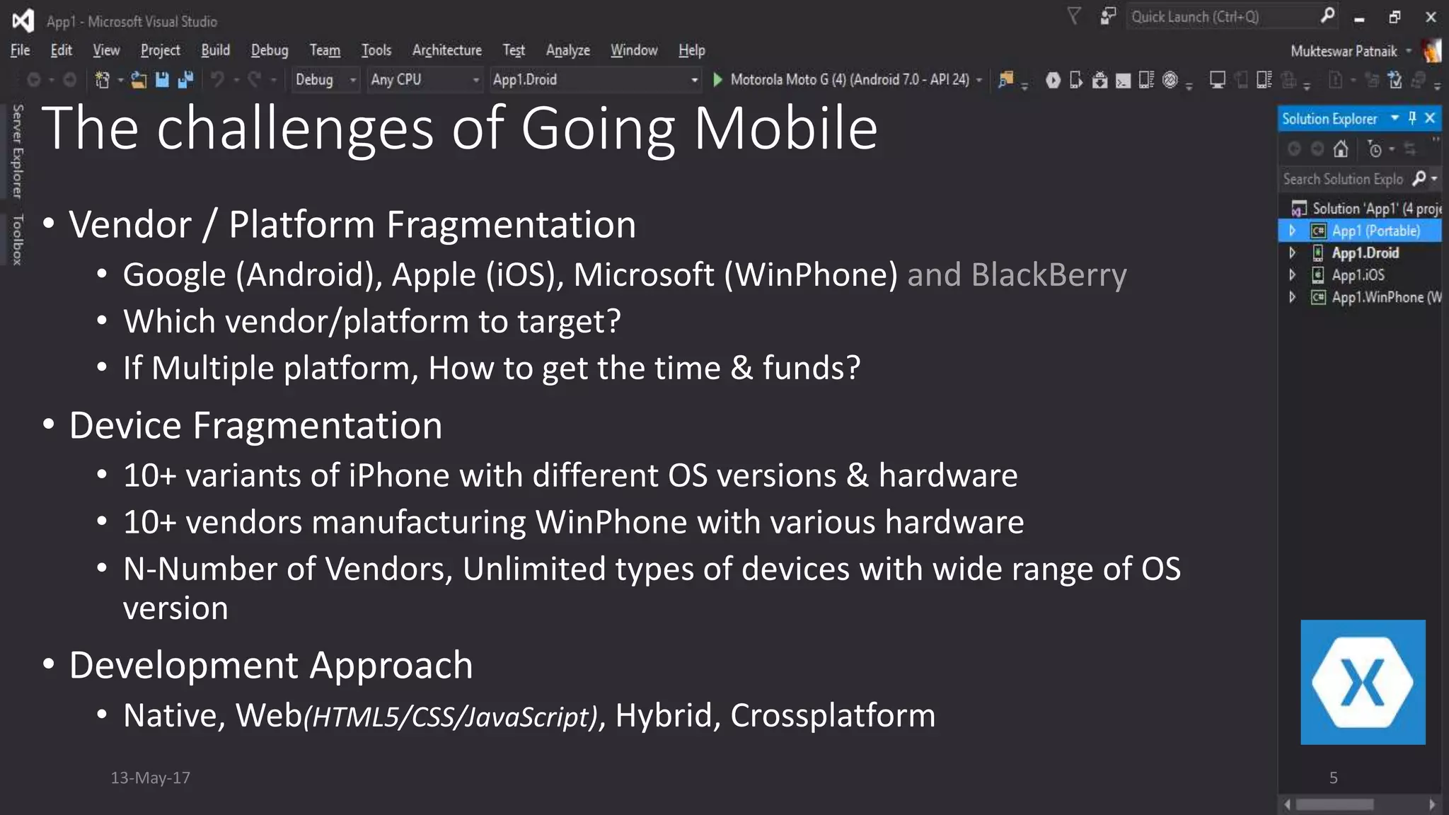 The challenges of Going Mobile
• Vendor / Platform Fragmentation
• Google (Android), Apple (iOS), Microsoft (WinPhone) and BlackBerry
• Which vendor/platform to target?
• If Multiple platform, How to get the time & funds?
• Device Fragmentation
• 10+ variants of iPhone with different OS versions & hardware
• 10+ vendors manufacturing WinPhone with various hardware
• N-Number of Vendors, Unlimited types of devices with wide range of OS
version
• Development Approach
• Native, Web(HTML5/CSS/JavaScript), Hybrid, Crossplatform
13-May-17 5
 