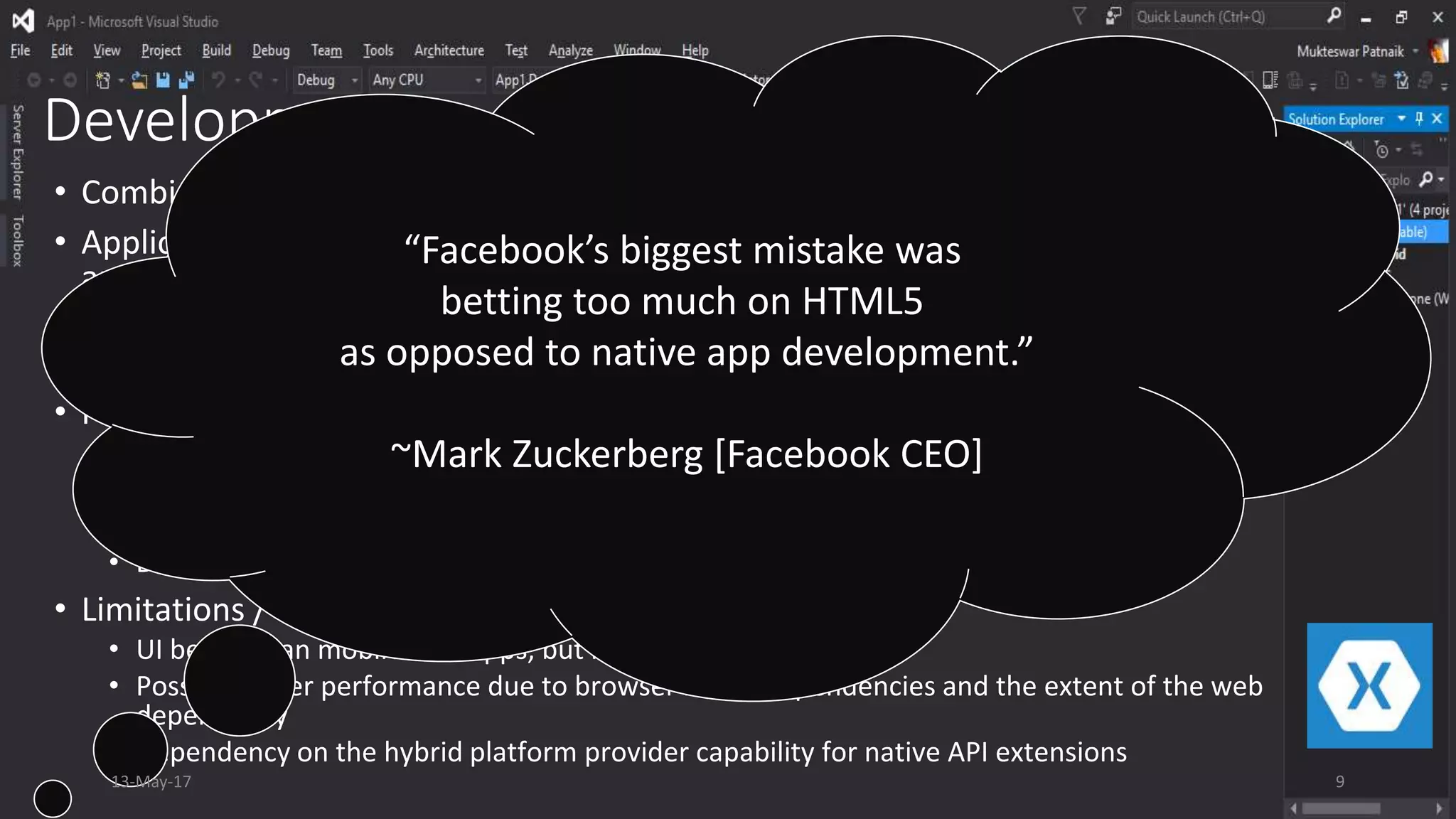 Development Approaches: Hybrid
• Combination of both web based and native app development.
• Applications are built using web technologies like HTML5, CSS3 and Java Scripts
and involve the native APIs for access to device specific capabilities.
• These apps are resident on the devices as they are packaged within the browser
control of the platform and compiled using the native SDK
• Features / Pros
• Access to limited native device capabilities
• Very good portability across platforms
• Good ease of deployment like Native apps
• Decrease in total cost of ownership
• Limitations / Cons
• UI better than mobile web apps, but not on par with native
• Possible lower performance due to browser based dependencies and the extent of the web
dependency
• Dependency on the hybrid platform provider capability for native API extensions
“Facebook’s biggest mistake was
betting too much on HTML5
as opposed to native app development.”
~Mark Zuckerberg [Facebook CEO]
13-May-17 9
 