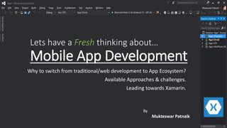 By
Mukteswar Patnaik
Lets have a Fresh thinking about…
Mobile App Development
Why to switch from traditional/web development to App Ecosystem?
Available Approaches & challenges.
Leading towards Xamarin.
 