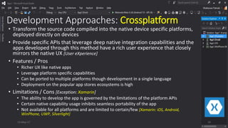 Development Approaches: Crossplatform
• Transform the source code compiled into the native device specific platforms,
deployed directly on devices
• Provide specific APIs that leverage deep native integration capabilities and the
apps developed through this method have a rich user experience that closely
mirrors the native UX [User eXperience]
• Features / Pros
• Richer UX like native apps
• Leverage platform specific capabilities
• Can be ported to multiple platforms though development in a single language
• Deployment on the popular app stores ecosystems is high
• Limitations / Cons [Exception: Xamarin]
• The ability to develop the app is governed by the limitations of the platform APIs
• Certain native capability usage inhibits seamless portability of the app
• Not available for all platforms and are limited to certain/few [Xamarin: iOS, Android,
WinPhone, UWP, Silverlight]
13-May-17 10
 