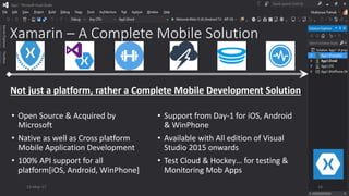 Xamarin – A Complete Mobile Solution
• Open Source & Acquired by
Microsoft
• Native as well as Cross platform
Mobile Application Development
• 100% API support for all
platform[iOS, Android, WinPhone]
• Support from Day-1 for iOS, Android
& WinPhone
• Available with All edition of Visual
Studio 2015 onwards
• Test Cloud & Hockey… for testing &
Monitoring Mob Apps
Not just a platform, rather a Complete Mobile Development Solution
13-May-17 16
 