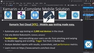 Xamarin – A Complete Mobile Solution
• Automate your app testing on 2,000 real devices in the cloud.
• Use any device feature[GPS, Camera, sensors]
• TestRecorder : test everything your users can do, from pinching and swiping
to double-tapping and scrolling. Trigger Test from CI Builds too.
• Analyze detailed reports with results, screenshots, and performance metrics.
• Learn more on https://www.xamarin.com/test-cloud
Xamarin Test Cloud [XTC] - Mobile app testing made easy.
13-May-17 20
 