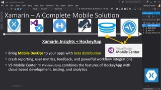 Xamarin – A Complete Mobile Solution
• Bring Mobile DevOps to your apps with beta distribution
• crash reporting, user metrics, feedback, and powerful workflow integrations
• VS Mobile Center (In Preview state) combines the features of HockeyApp with
cloud-based development, testing, and analytics
Xamarin.Insights + HockeyApp
13-May-17 21
 