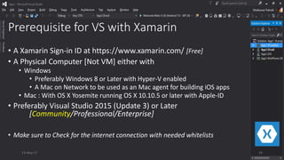 Prerequisite for VS with Xamarin
• A Xamarin Sign-in ID at https://www.xamarin.com/ [Free]
• A Physical Computer [Not VM] either with
• Windows
• Preferably Windows 8 or Later with Hyper-V enabled
• A Mac on Network to be used as an Mac agent for building iOS apps
• Mac : With OS X Yosemite running OS X 10.10.5 or later with Apple-ID
• Preferably Visual Studio 2015 (Update 3) or Later
[Community/Professional/Enterprise]
• Make sure to Check for the internet connection with needed whitelists
13-May-17 24
 