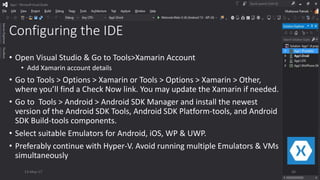 Configuring the IDE
• Open Visual Studio & Go to Tools>Xamarin Account
• Add Xamarin account details
• Go to Tools > Options > Xamarin or Tools > Options > Xamarin > Other,
where you’ll find a Check Now link. You may update the Xamarin if needed.
• Go to Tools > Android > Android SDK Manager and install the newest
version of the Android SDK Tools, Android SDK Platform-tools, and Android
SDK Build-tools components.
• Select suitable Emulators for Android, iOS, WP & UWP.
• Preferably continue with Hyper-V. Avoid running multiple Emulators & VMs
simultaneously
13-May-17 26
 