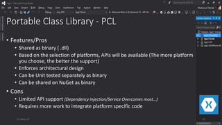 Portable Class Library - PCL
• Features/Pros
• Shared as binary ( .dll)
• Based on the selection of platforms, APIs will be available (The more platform
you choose, the better the support)
• Enforces architectural design
• Can be Unit tested separately as binary
• Can be shared on NuGet as binary
• Cons
• Limited API support (Dependency Injection/Service Overcomes most…)
• Requires more work to integrate platform specific code
13-May-17 37
 