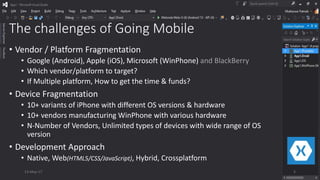The challenges of Going Mobile
• Vendor / Platform Fragmentation
• Google (Android), Apple (iOS), Microsoft (WinPhone) and BlackBerry
• Which vendor/platform to target?
• If Multiple platform, How to get the time & funds?
• Device Fragmentation
• 10+ variants of iPhone with different OS versions & hardware
• 10+ vendors manufacturing WinPhone with various hardware
• N-Number of Vendors, Unlimited types of devices with wide range of OS
version
• Development Approach
• Native, Web(HTML5/CSS/JavaScript), Hybrid, Crossplatform
13-May-17 5
 