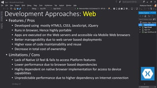 Development Approaches: Web
• Features / Pros
• Developed using mostly HTML5, CSS3, JavaScript, JQuery
• Runs in browser, Hence highly portable
• Apps are executed on the Web servers and accessible via Mobile Web browsers
• Better manageability due to web server based deployments
• Higher ease of code maintainability and reuse
• Decrease in total cost of ownership
• Limitations / Cons
• Lack of Native UI feel & fails to access Platform features
• Lower performance due to browser based dependencies
• Highly dependent on native browser implementation for access to device
capabilities
• Unpredictable performance due to higher dependency on Internet connection
13-May-17 8
 