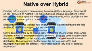 Creating native programs means using the native platform language, Objective-C
on iOS, and Java on Android. The main advantage of native applications is their
functionality. Native apps are integrated into machine code, which provides the best
performance you can get from a mobile phone.
Excellent performance includes fluid and full access to phone hardware and fast
animation, multi-touch support, and the latest APIs.
Native development is by no means easy. Without the sheer number of resources
available, it may be incomprehensible to everyone. Since the code must be written
directly for each platform, the same code will need to be rewritten with minimal
distribution. The concept may be the same, but the language, APIs and
development process are different. This process can be very long for complex
applications.
Native over Hybrid
 