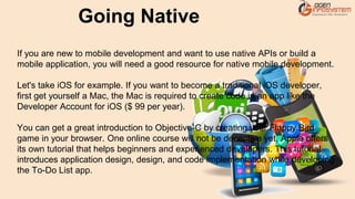 If you are new to mobile development and want to use native APIs or build a
mobile application, you will need a good resource for native mobile development.
Let's take iOS for example. If you want to become a traditional iOS developer,
first get yourself a Mac, the Mac is required to create code in an app like the
Developer Account for iOS ($ 99 per year).
You can get a great introduction to Objective-C by creating your Flappy Bird
game in your browser. One online course will not be deceptive yet, Apple offers
its own tutorial that helps beginners and experienced developers. This tutorial
introduces application design, design, and code implementation while developing
the To-Do List app.
Going Native
 