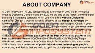 O GEN Infosystem (P) Ltd, conceptualized & founded in 2013 as an innovative
Website Designing Company and by 2020 we are one of the fastest growing digital
branding & marketing company.When you hire a Top website Designing
Company, you get a website which is effective as we design & develope by
following google parameters and using the updated technologies. Check! if your
website is not giving the needed result, you definitely need to get your website re-
designed to change its look & feel, responsiveness and SEO-optimized coding.
OGEN Infosystem provides you some of the best eCommerce platforms and
best extensions like the WooCommerce Abandoned Cart Recovery Plugin
WordPress, WooCommerce Pre-Orders Plugin for WordPress, and much more.
OGEN Store has a collection of powerful and latest technologies plugins,
extensions, and Scripts that are build to uplift the digital presence to the next level.
ABOUT COMPANY
 