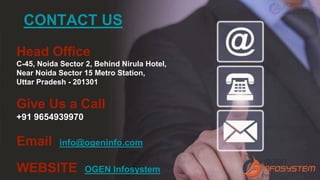 Head Office
C-45, Noida Sector 2, Behind Nirula Hotel,
Near Noida Sector 15 Metro Station,
Uttar Pradesh - 201301
Give Us a Call
+91 9654939970
Email info@ogeninfo.com
WEBSITE OGEN Infosystem
CONTACT US
 
