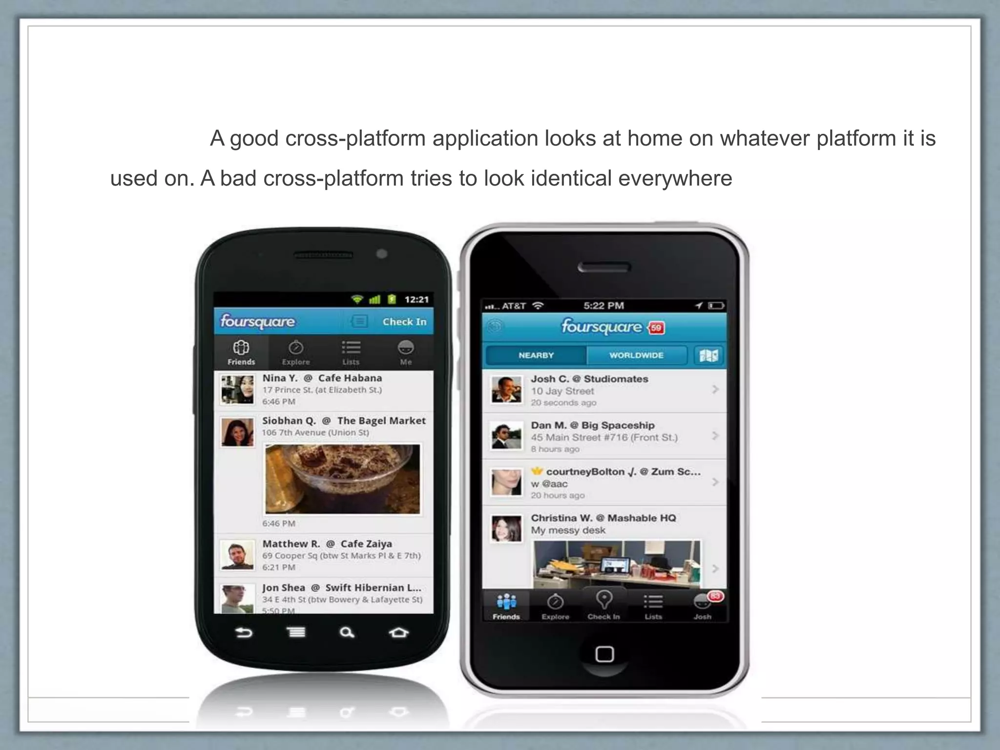 A good cross-platform application looks at home on whatever platform it is
used on. A bad cross-platform tries to look identical everywhere
 