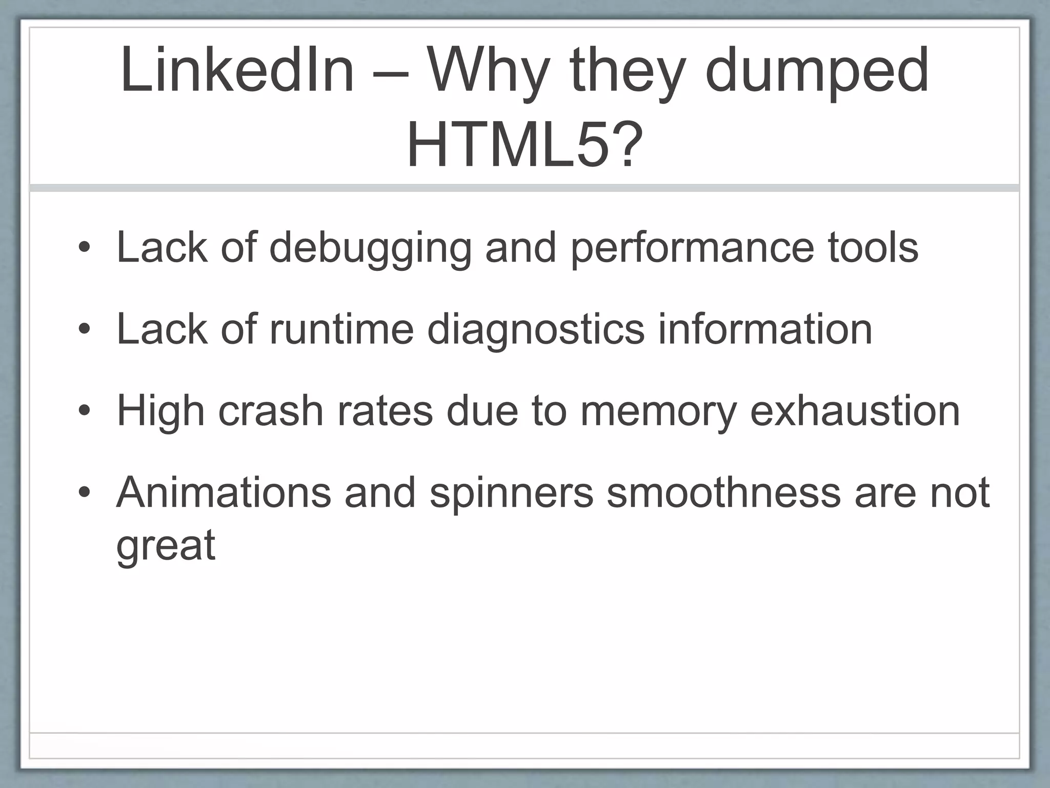 LinkedIn – Why they dumped
HTML5?
• Lack of debugging and performance tools
• Lack of runtime diagnostics information
• High crash rates due to memory exhaustion
• Animations and spinners smoothness are not
great
 