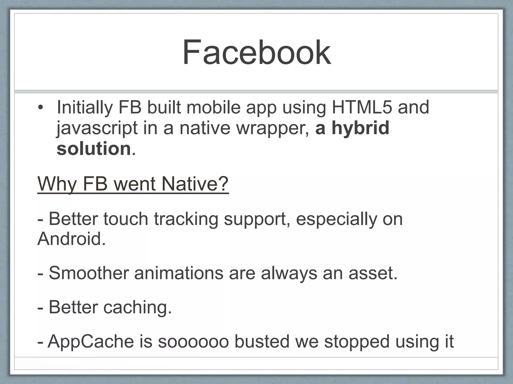Facebook
• Initially FB built mobile app using HTML5 and
javascript in a native wrapper, a hybrid
solution.
Why FB went Native?
- Better touch tracking support, especially on
Android.
- Smoother animations are always an asset.
- Better caching.
- AppCache is soooooo busted we stopped using it
 