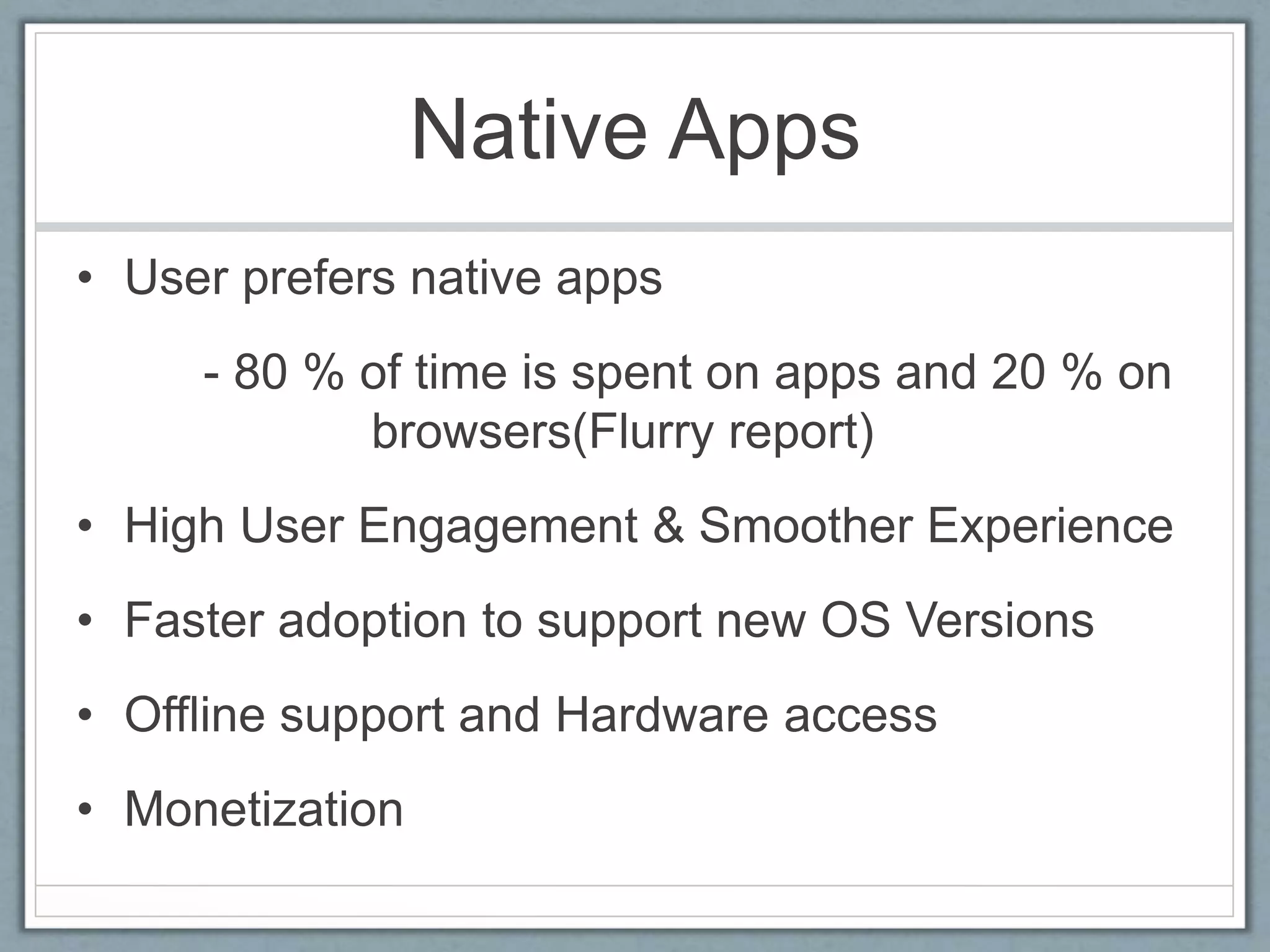 Native Apps
• User prefers native apps
- 80 % of time is spent on apps and 20 % on
browsers(Flurry report)
• High User Engagement & Smoother Experience
• Faster adoption to support new OS Versions
• Offline support and Hardware access
• Monetization
 