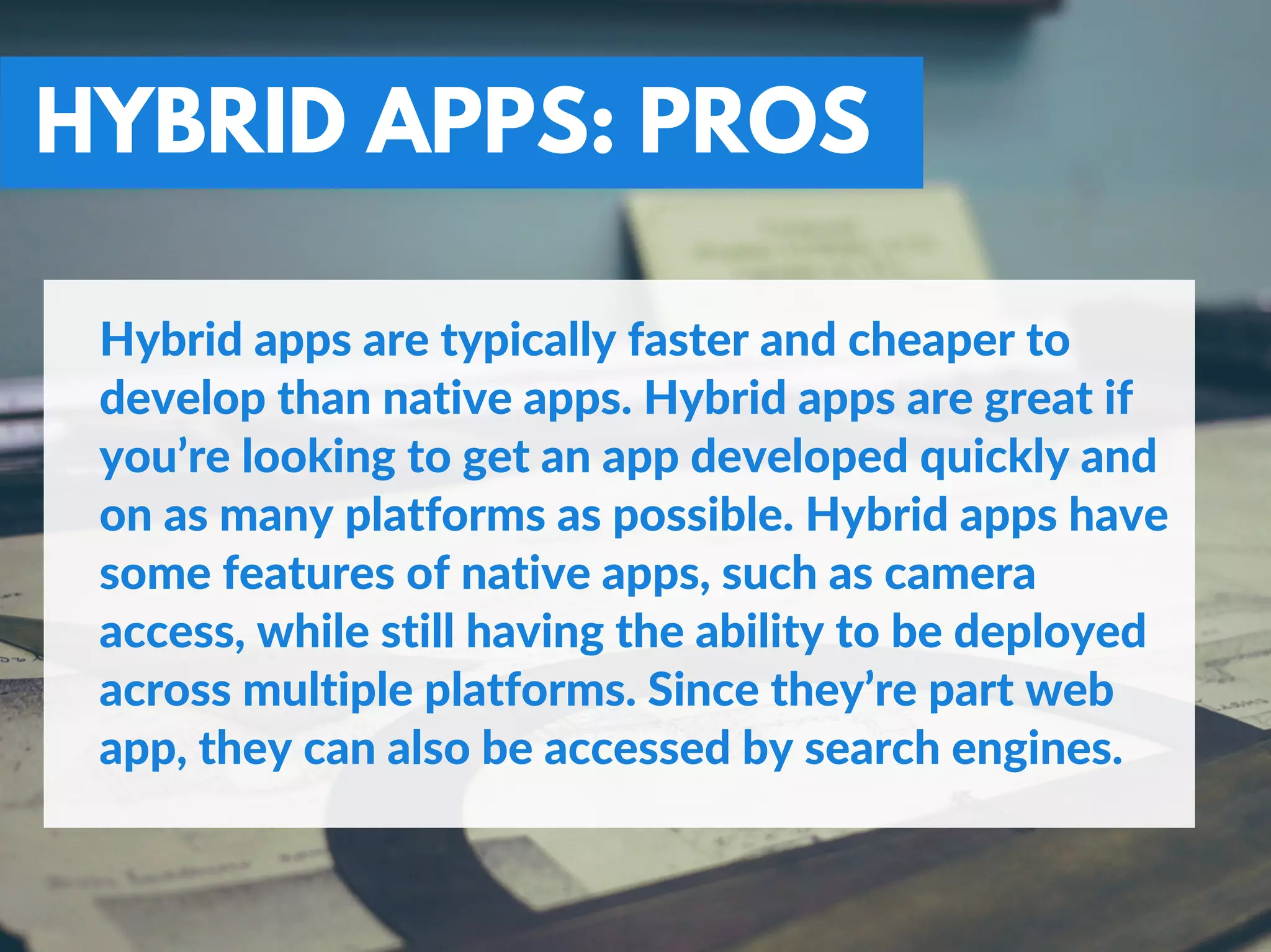 HYBRID APPS: PROS
Hybrid apps are typically faster and cheaper to
develop than native apps. Hybrid apps are great if
you’re looking to get an app developed quickly and
on as many platforms as possible. Hybrid apps have
some features of native apps, such as camera
access, while still having the ability to be deployed
across multiple platforms. Since they’re part web
app, they can also be accessed by search engines.
 