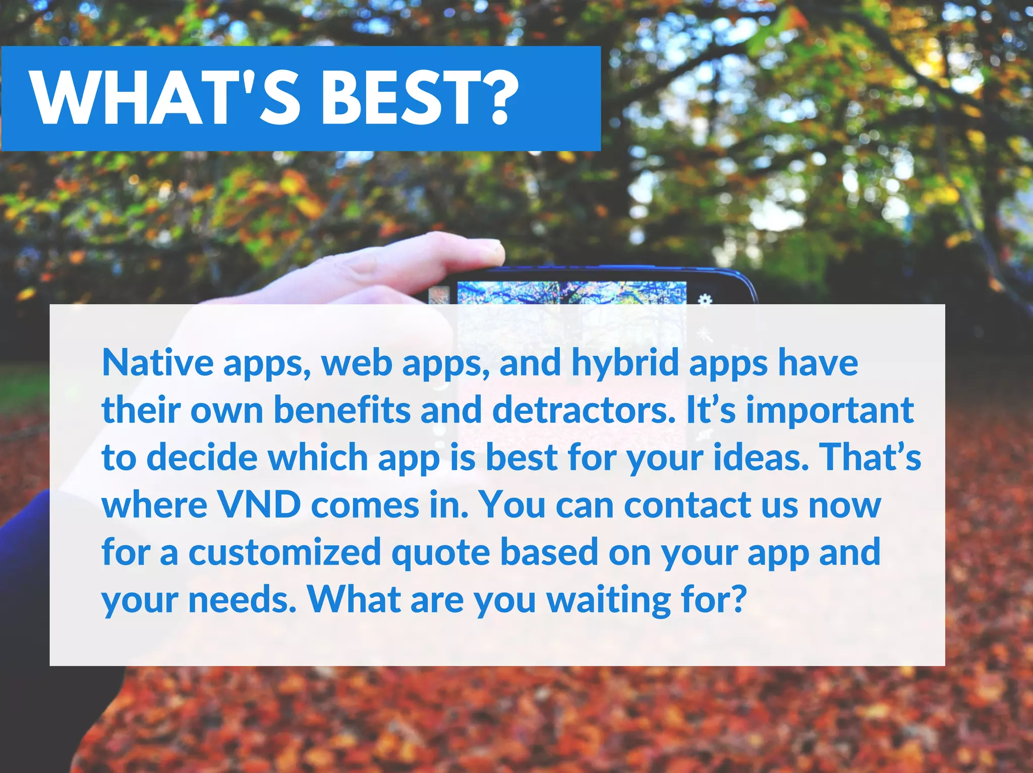 WHAT'S BEST?
Native apps, web apps, and hybrid apps have
their own benefits and detractors. It’s important
to decide which app is best for your ideas. That’s
where VND comes in. You can contact us now
for a customized quote based on your app and
your needs. What are you waiting for?
 