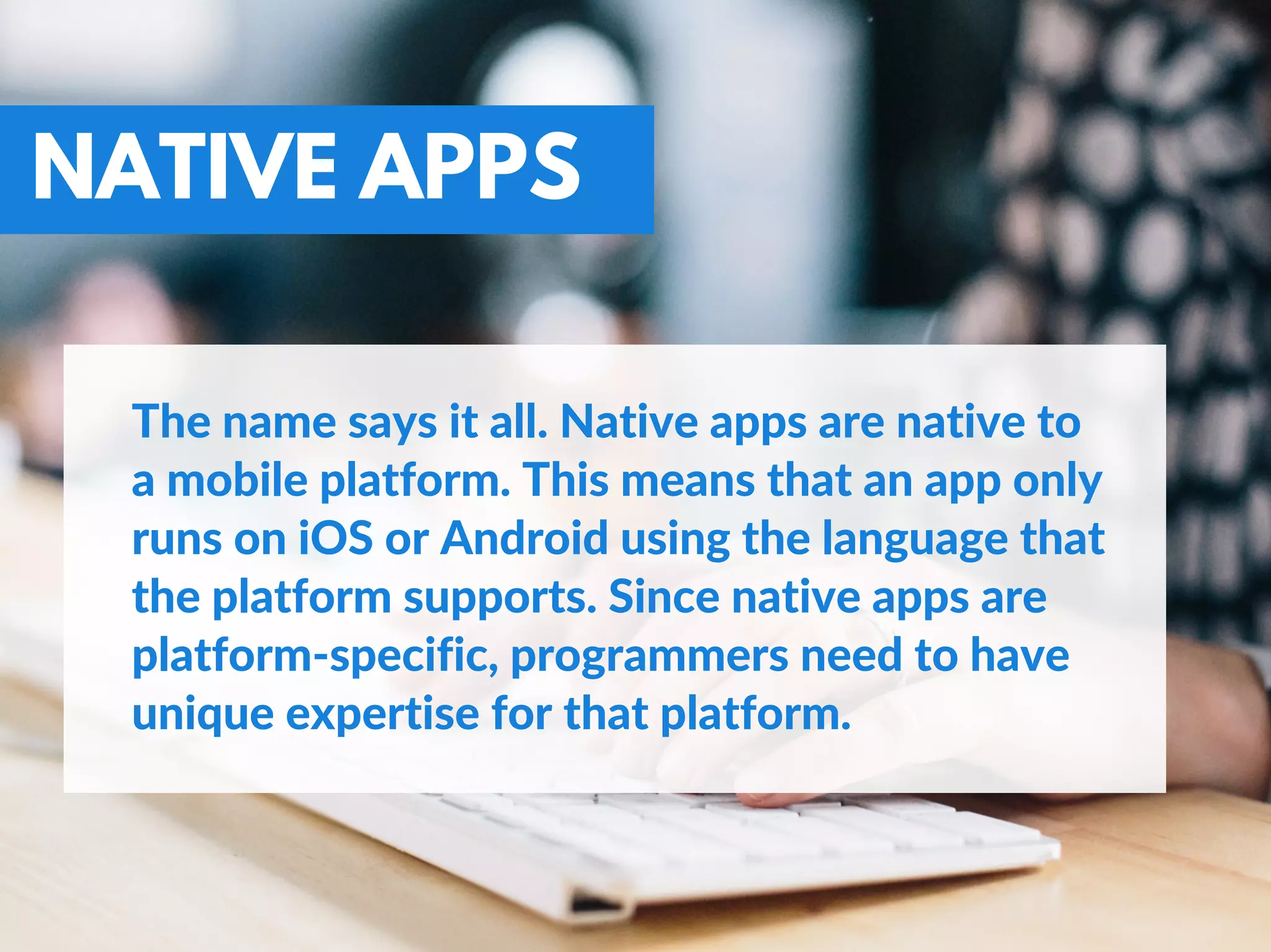 NATIVE APPS
The name says it all. Native apps are native to
a mobile platform. This means that an app only
runs on iOS or Android using the language that
the platform supports. Since native apps are
platform‐specific, programmers need to have
unique expertise for that platform.
 