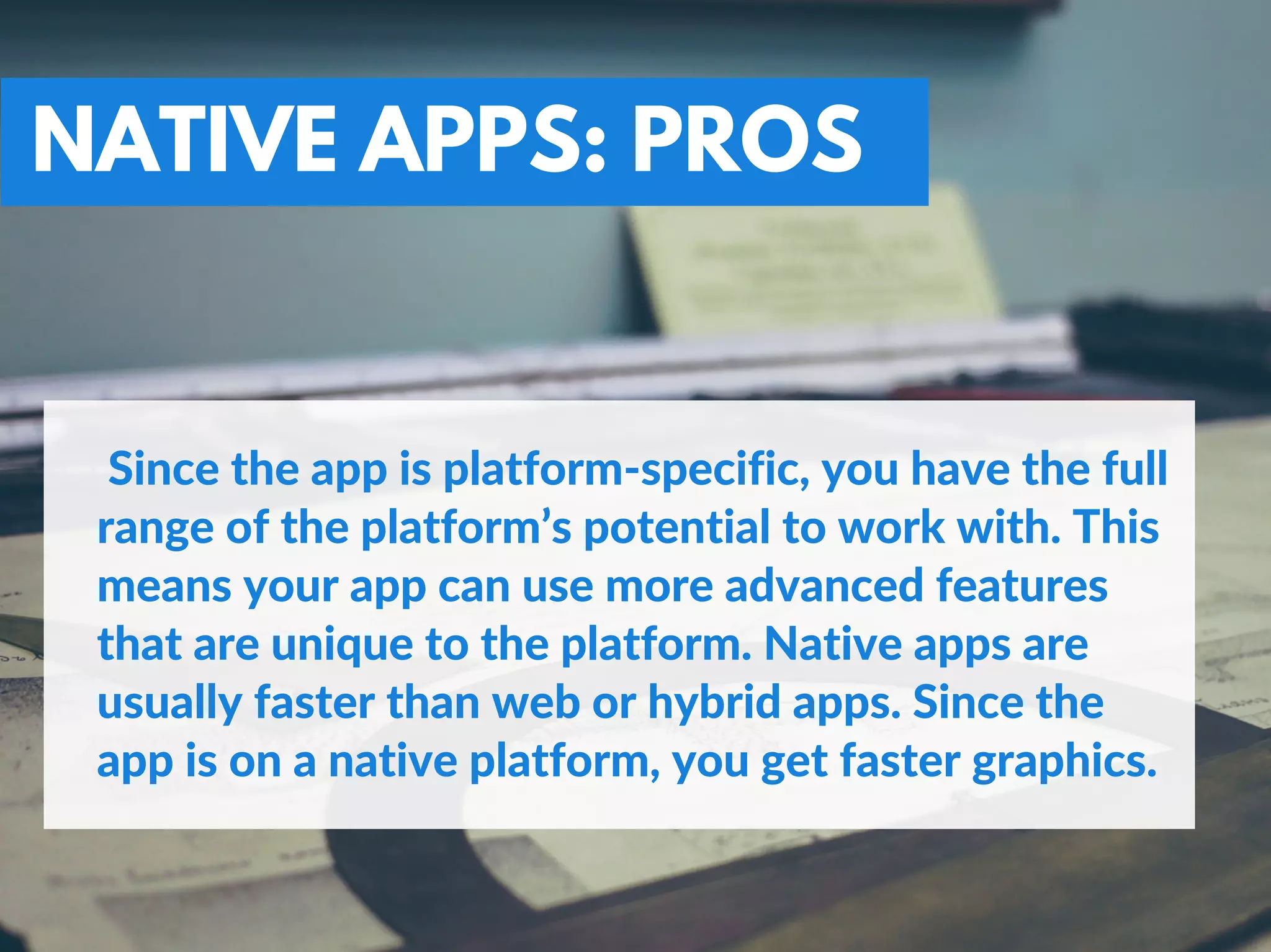 NATIVE APPS: PROS
 Since the app is platform‐specific, you have the full
range of the platform’s potential to work with. This
means your app can use more advanced features
that are unique to the platform. Native apps are
usually faster than web or hybrid apps. Since the
app is on a native platform, you get faster graphics.
 