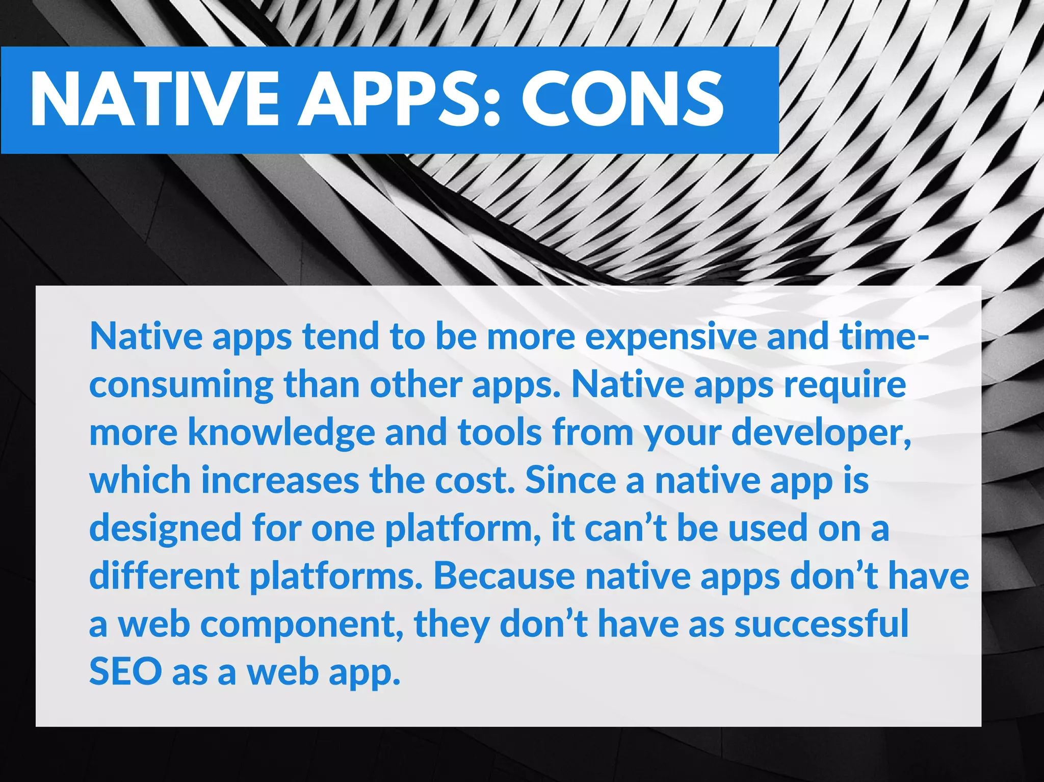 NATIVE APPS: CONS
Native apps tend to be more expensive and time‐
consuming than other apps. Native apps require
more knowledge and tools from your developer,
which increases the cost. Since a native app is
designed for one platform, it can’t be used on a
different platforms. Because native apps don’t have
a web component, they don’t have as successful
SEO as a web app.
 