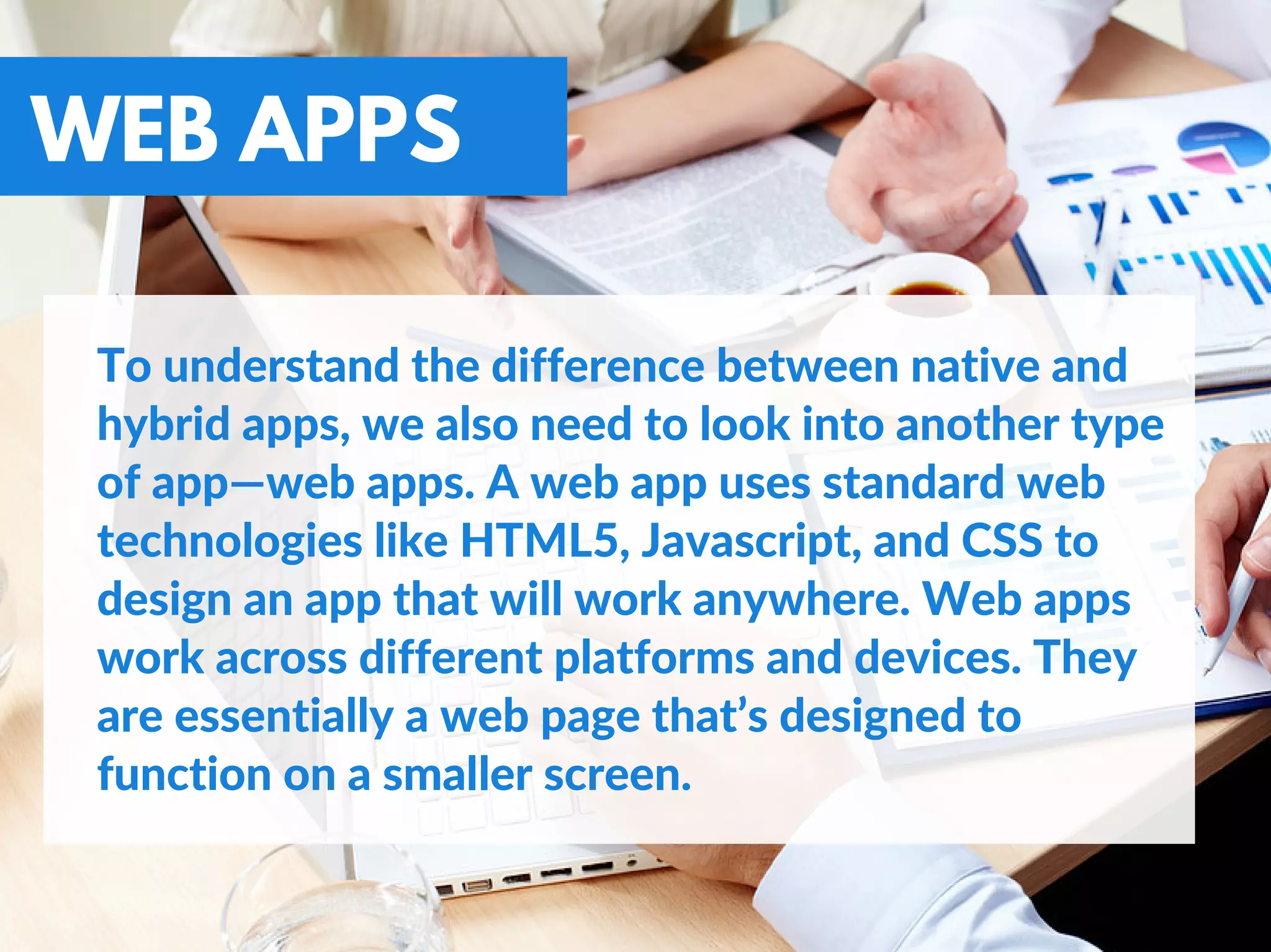 WEB APPS
To understand the difference between native and
hybrid apps, we also need to look into another type
of app—web apps. A web app uses standard web
technologies like HTML5, Javascript, and CSS to
design an app that will work anywhere. Web apps
work across different platforms and devices. They
are essentially a web page that’s designed to
function on a smaller screen.
 