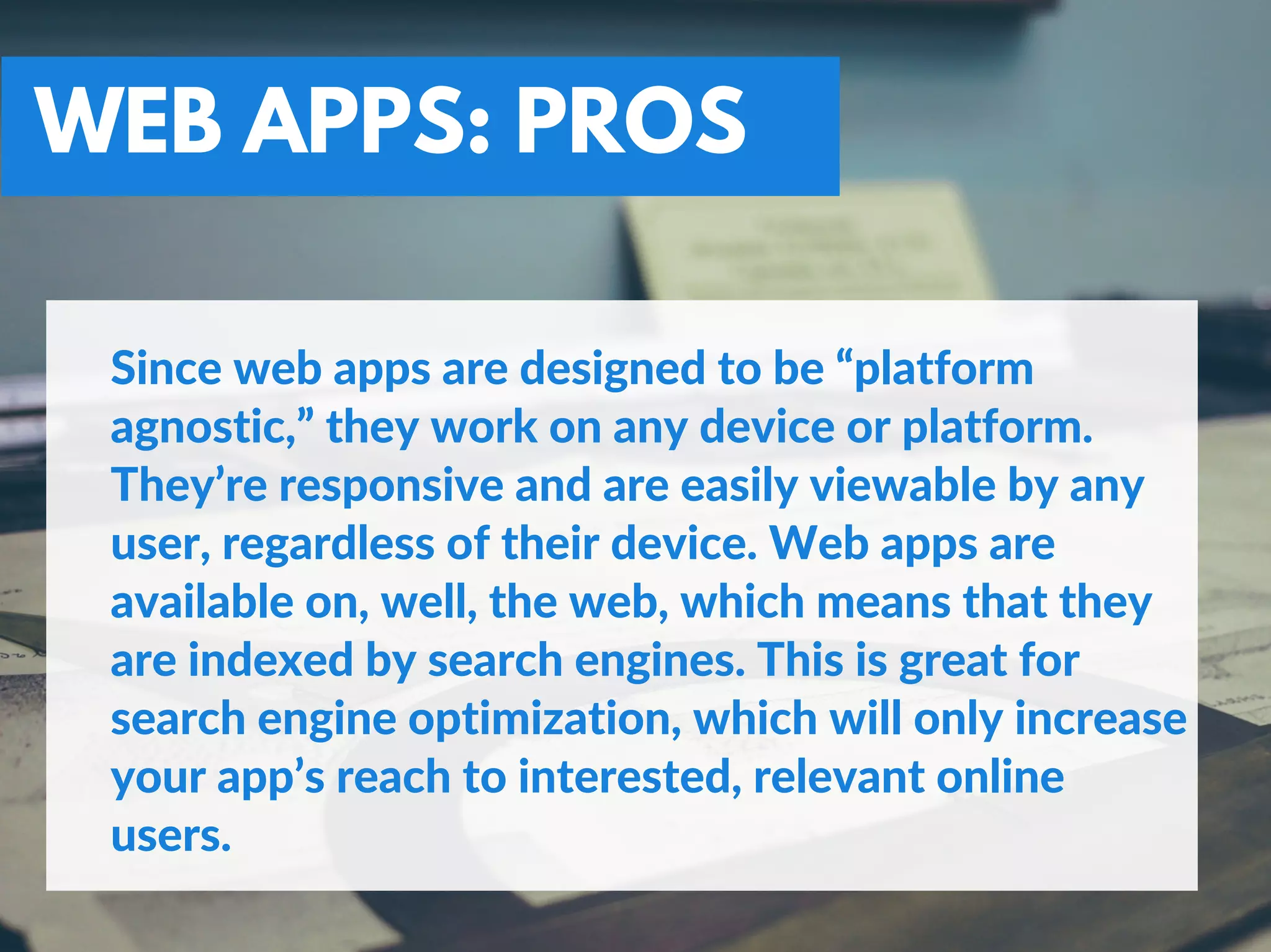 WEB APPS: PROS
Since web apps are designed to be “platform
agnostic,” they work on any device or platform.
They’re responsive and are easily viewable by any
user, regardless of their device. Web apps are
available on, well, the web, which means that they
are indexed by search engines. This is great for
search engine optimization, which will only increase
your app’s reach to interested, relevant online
users.
 