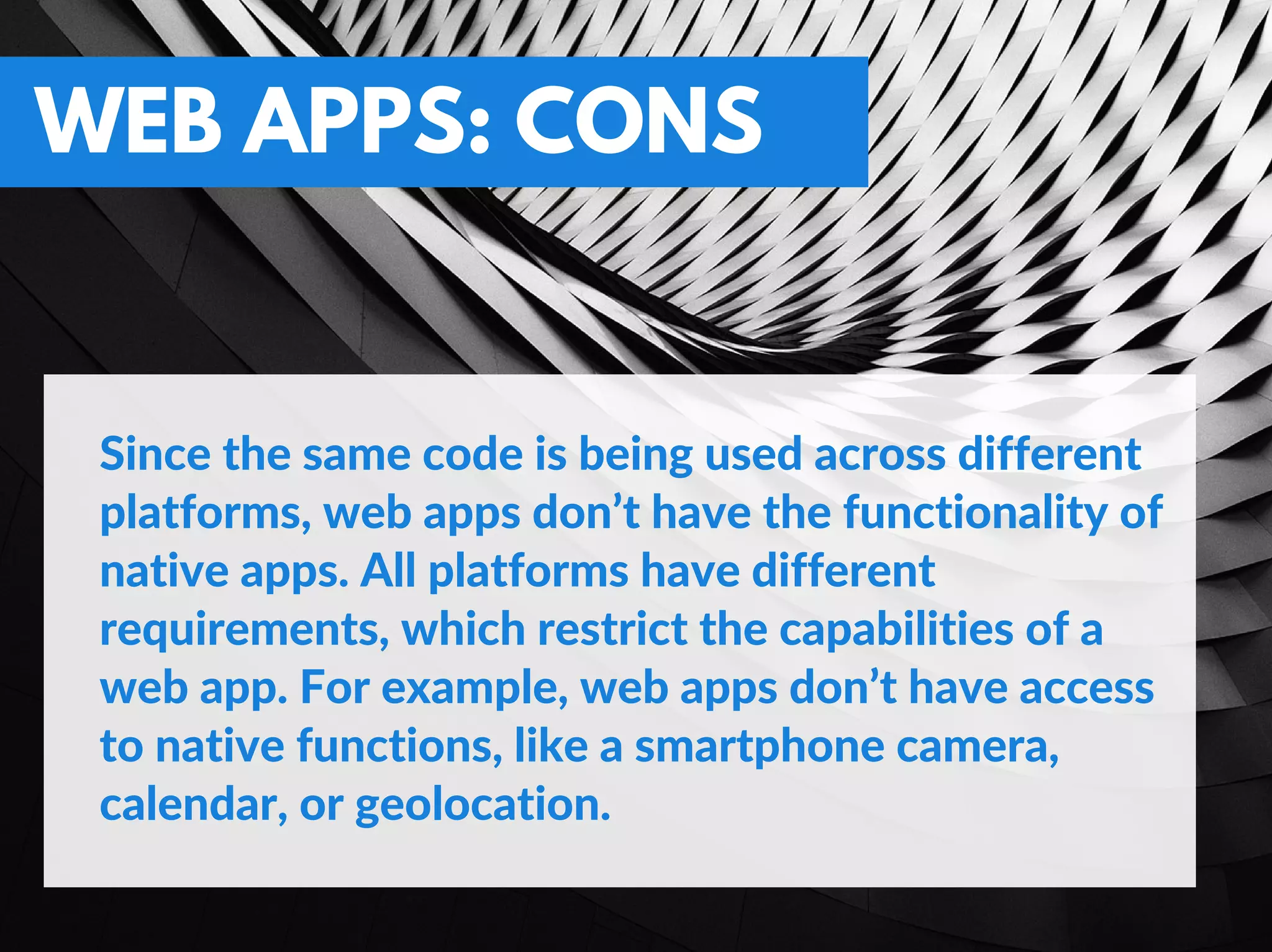 WEB APPS: CONS
Since the same code is being used across different
platforms, web apps don’t have the functionality of
native apps. All platforms have different
requirements, which restrict the capabilities of a
web app. For example, web apps don’t have access
to native functions, like a smartphone camera,
calendar, or geolocation.
 
