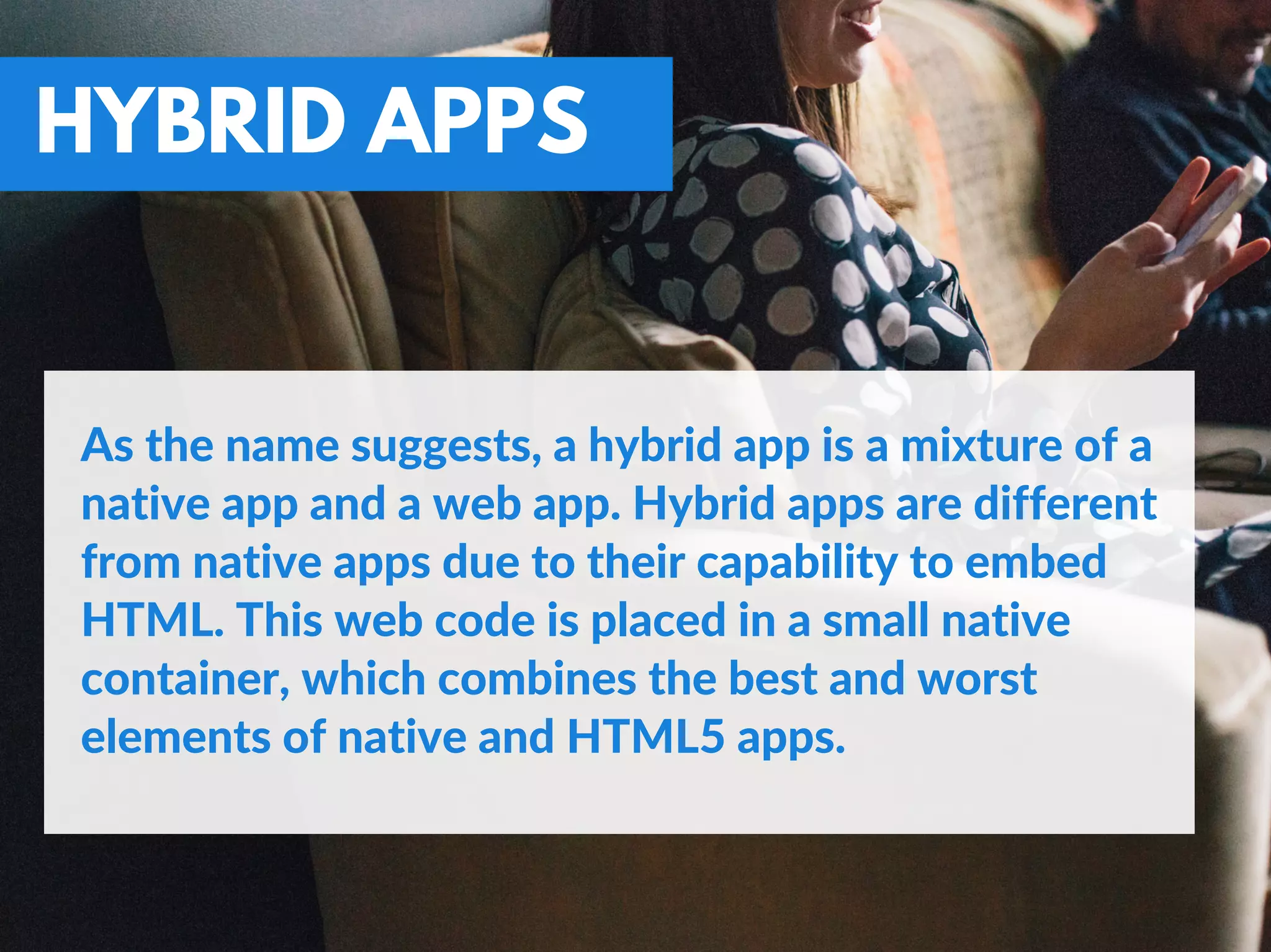 HYBRID APPS
As the name suggests, a hybrid app is a mixture of a
native app and a web app. Hybrid apps are different
from native apps due to their capability to embed
HTML. This web code is placed in a small native
container, which combines the best and worst
elements of native and HTML5 apps.
 