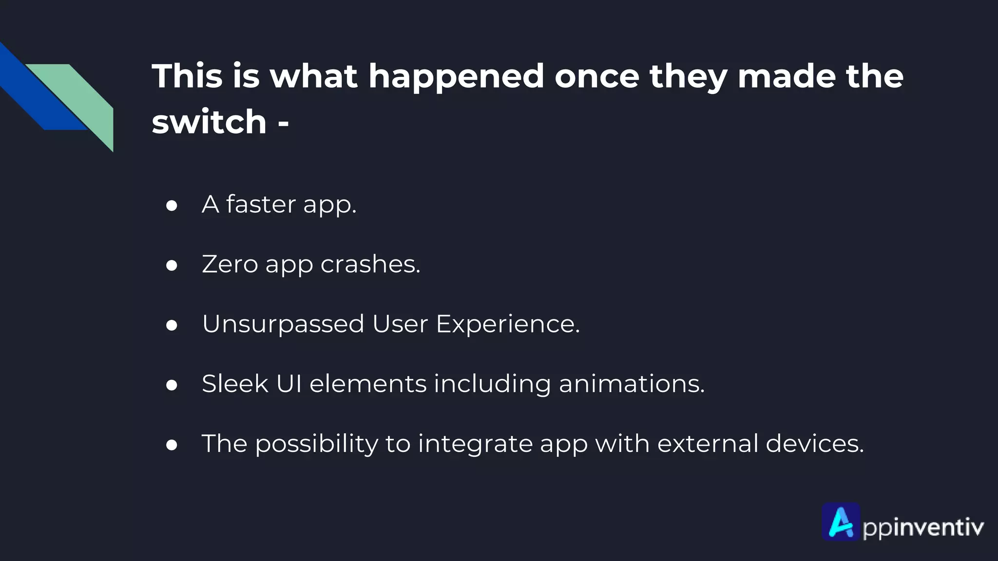 This is what happened once they made the
switch -
● A faster app.
● Zero app crashes.
● Unsurpassed User Experience.
● Sleek UI elements including animations.
● The possibility to integrate app with external devices.
 