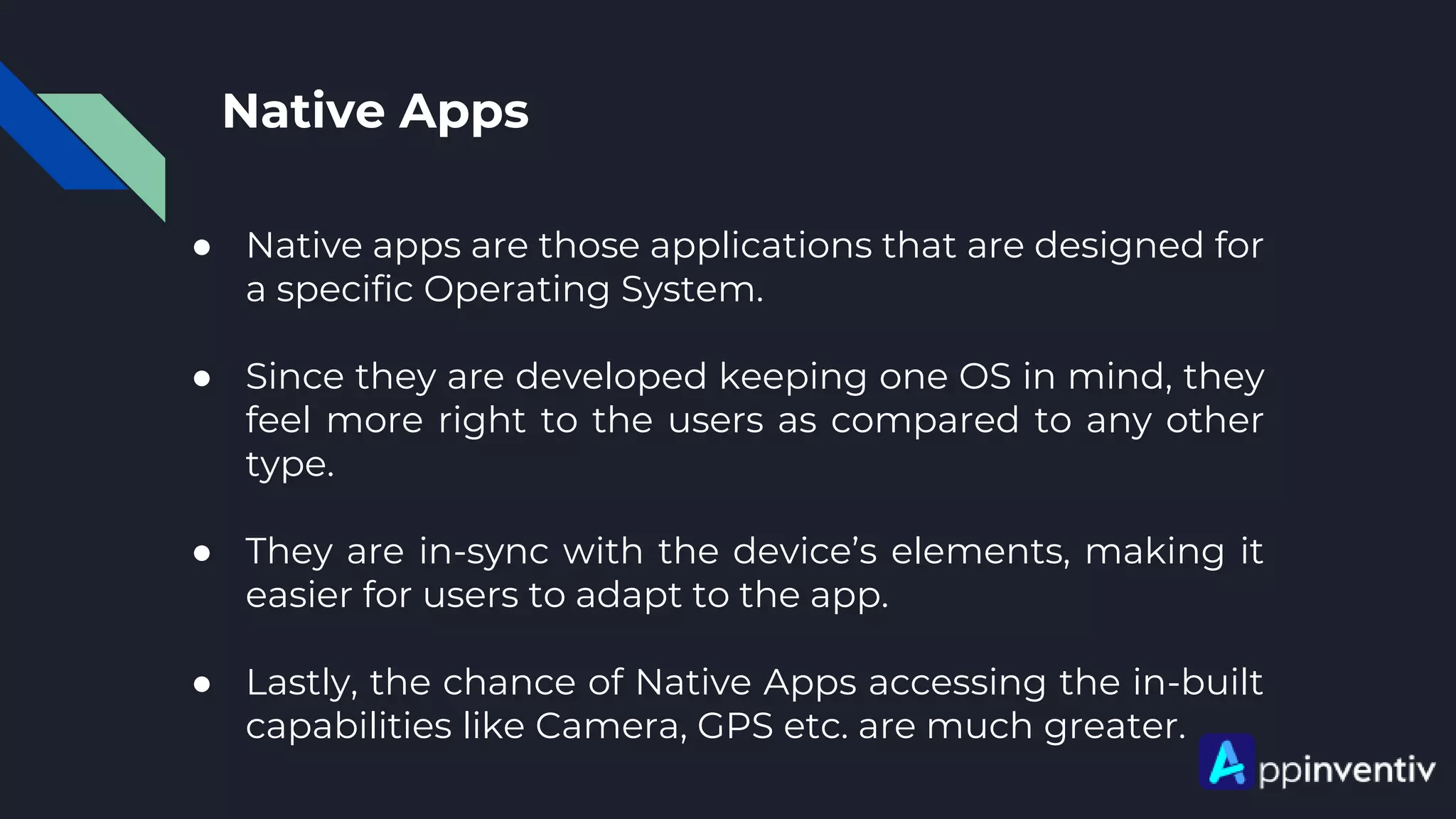 Native Apps
● Native apps are those applications that are designed for
a specific Operating System.
● Since they are developed keeping one OS in mind, they
feel more right to the users as compared to any other
type.
● They are in-sync with the device’s elements, making it
easier for users to adapt to the app.
● Lastly, the chance of Native Apps accessing the in-built
capabilities like Camera, GPS etc. are much greater.
 