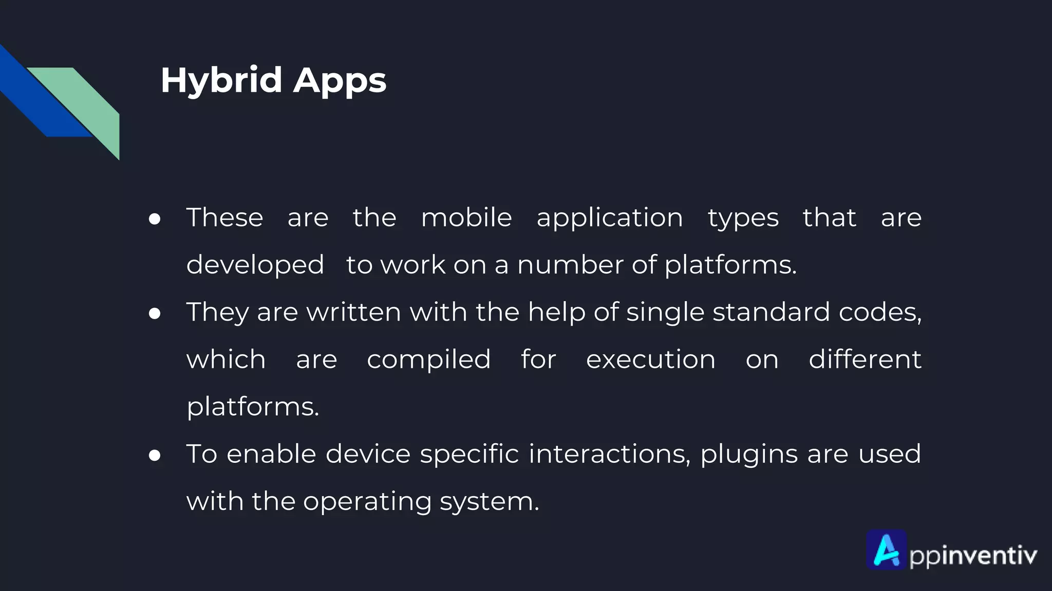 Hybrid Apps
● These are the mobile application types that are
developed to work on a number of platforms.
● They are written with the help of single standard codes,
which are compiled for execution on different
platforms.
● To enable device specific interactions, plugins are used
with the operating system.
 