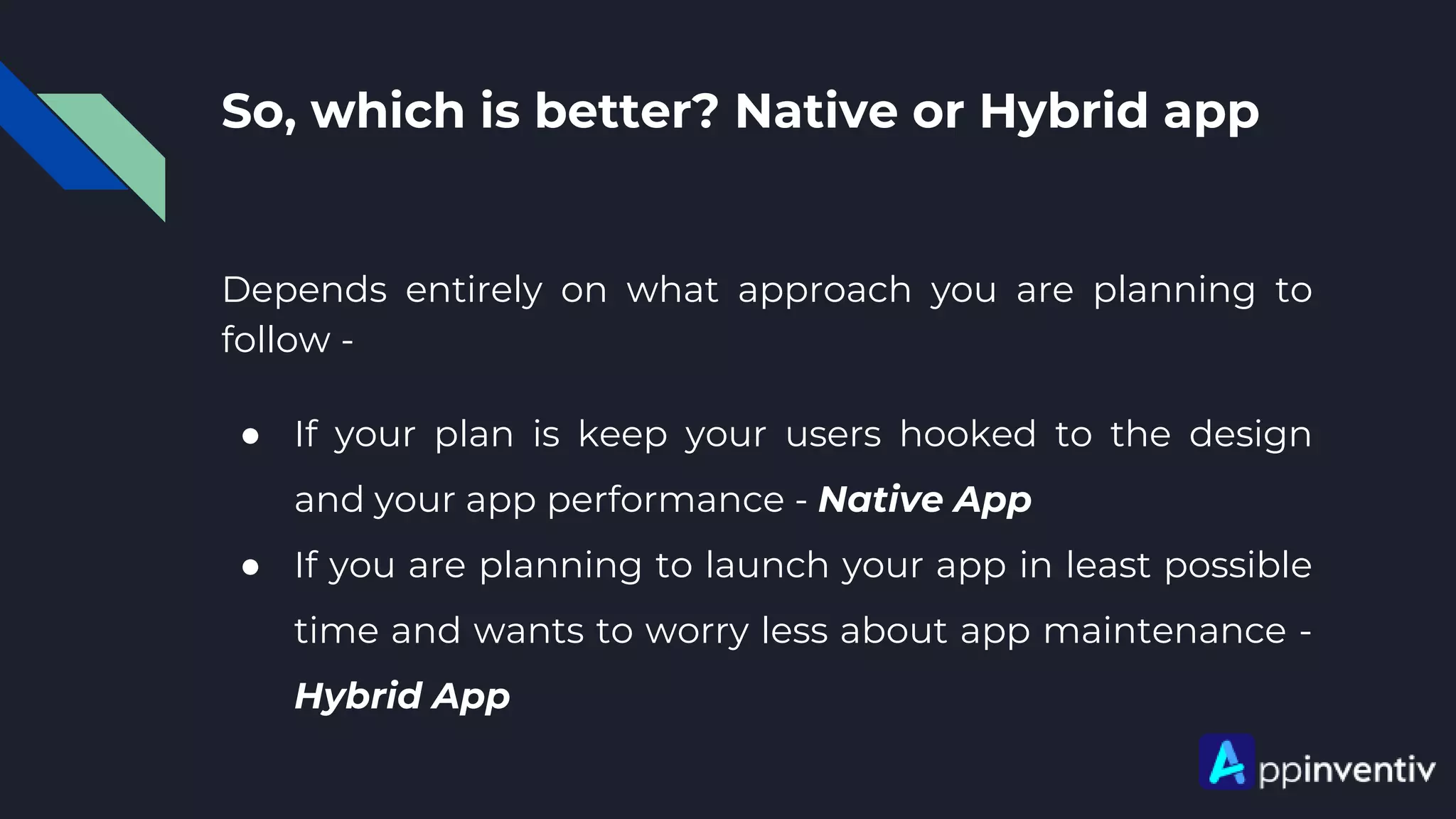 So, which is better? Native or Hybrid app
Depends entirely on what approach you are planning to
follow -
● If your plan is keep your users hooked to the design
and your app performance - Native App
● If you are planning to launch your app in least possible
time and wants to worry less about app maintenance -
Hybrid App
 