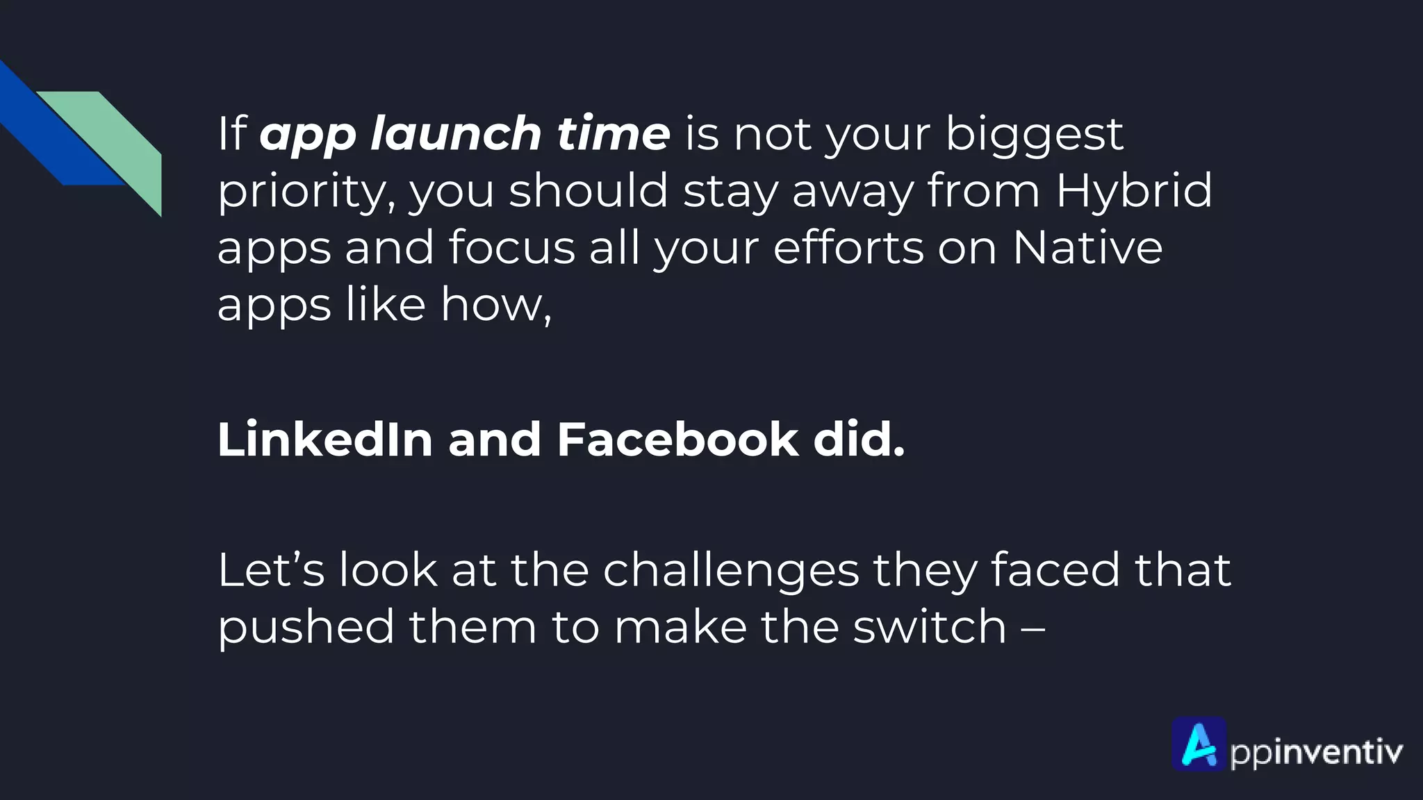 If app launch time is not your biggest
priority, you should stay away from Hybrid
apps and focus all your efforts on Native
apps like how,
LinkedIn and Facebook did.
Let’s look at the challenges they faced that
pushed them to make the switch –
 