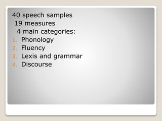 40 speech samples
19 measures
4 main categories:
1. Phonology
2. Fluency
3. Lexis and grammar
4. Discourse
 