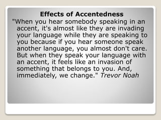 Effects of Accentedness
"When you hear somebody speaking in an
accent, it's almost like they are invading
your language while they are speaking to
you because if you hear someone speak
another language, you almost don't care.
But when they speak your language with
an accent, it feels like an invasion of
something that belongs to you. And,
immediately, we change." Trevor Noah
 