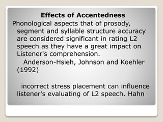 Effects of Accentedness
Phonological aspects that of prosody,
segment and syllable structure accuracy
are considered significant in rating L2
speech as they have a great impact on
Listener's comprehension.
Anderson-Hsieh, Johnson and Koehler
(1992)
incorrect stress placement can influence
listener's evaluating of L2 speech. Hahn
 