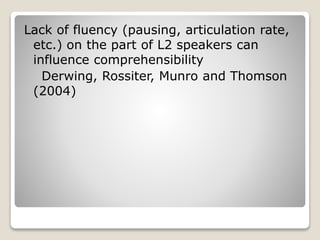 Lack of fluency (pausing, articulation rate,
etc.) on the part of L2 speakers can
influence comprehensibility
Derwing, Rossiter, Munro and Thomson
(2004)
 