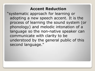 Accent Reduction
“systematic approach for learning or
adopting a new speech accent. It is the
process of learning the sound system (or
phonology) and melodic intonation of a
language so the non-native speaker can
communicate with clarity to be
understood by the general public of this
second language."
 