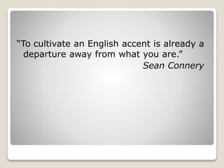 “To cultivate an English accent is already a
departure away from what you are.”
Sean Connery
 