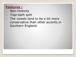 Features :
1. Non-rhoticity
2. Trap-bath split
3. The vowels tend to be a bit more
conservative than other accents in
Southern England.
 