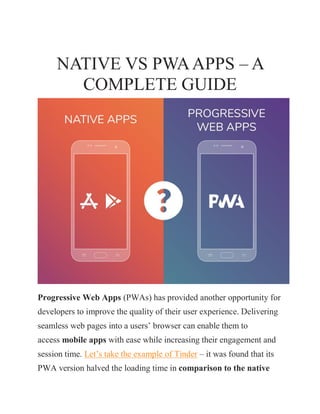 NATIVE VS PWAAPPS – A
COMPLETE GUIDE
Progressive Web Apps (PWAs) has provided another opportunity for
developers to improve the quality of their user experience. Delivering
seamless web pages into a users’ browser can enable them to
access mobile apps with ease while increasing their engagement and
session time. Let’s take the example of Tinder – it was found that its
PWA version halved the loading time in comparison to the native
 